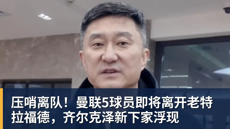 压哨离队！曼联5球员即将离开老特拉福德，齐尔克泽新下家浮现